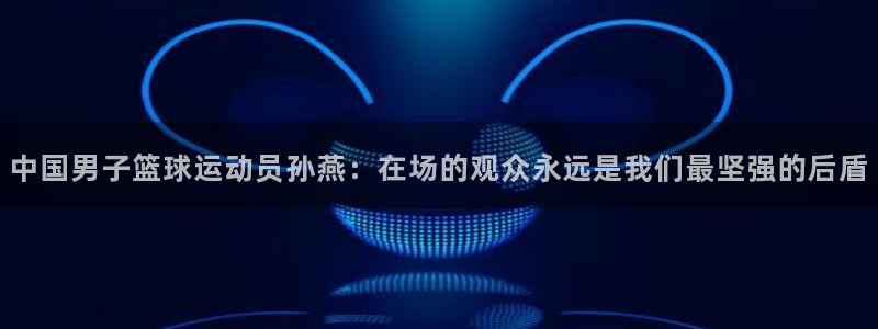 绿茵直播足球：中国男子篮球运动员孙燕：在场的观众永远是我们最坚强的后盾
